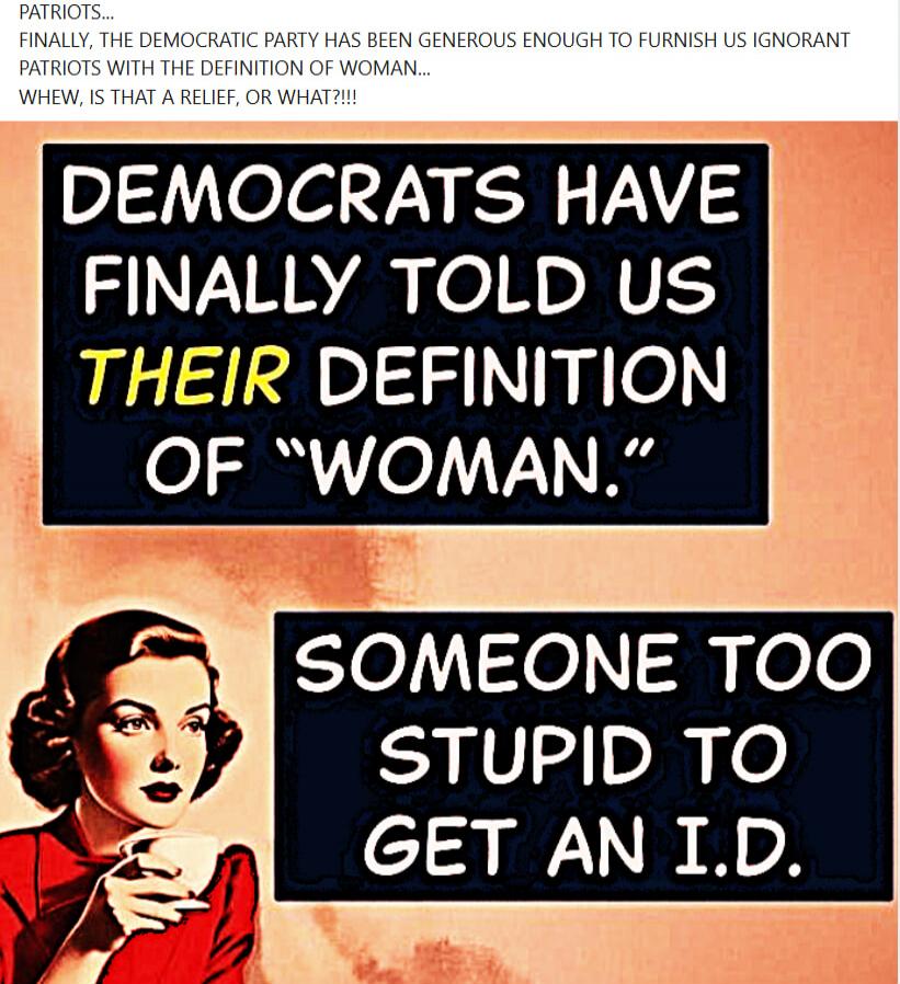 PATRIOTS... FINALLY, THE DEMOCRATIC PARTY HAS BEEN GENEROUS ENOUGH TO FURNISH US IGNORANT PATRIOTS WITH THE DEFINITION OF WOMAN... WHEW, IS THAT A RELIEF, OR WHAT?!!! DEMOCRATS HAVE FINALLY TOLD US THEIR DEFINITION OF 