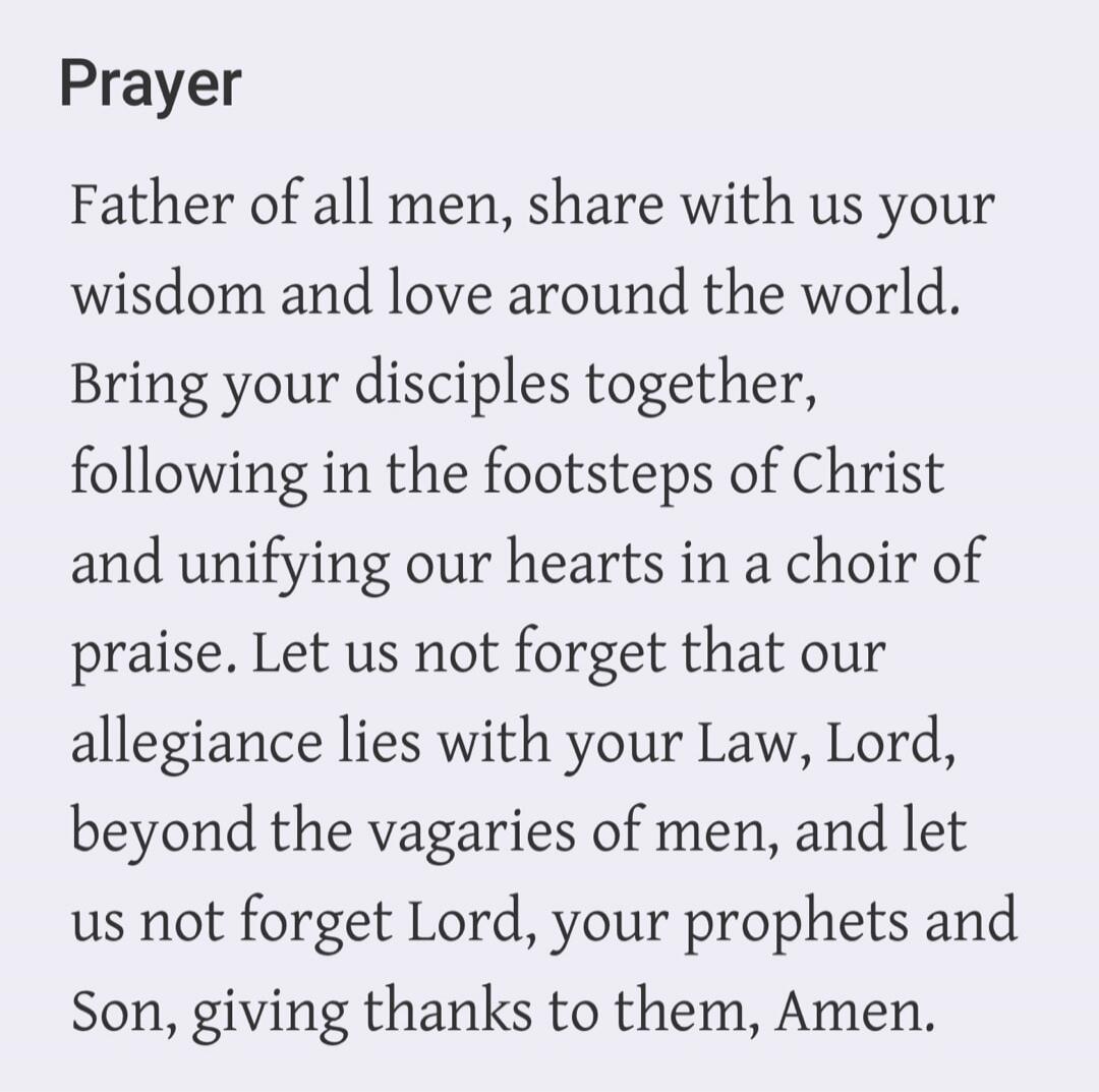 Prayer Father of all men, share with us your wisdom and love around the world. Bring your disciples together, following in the footsteps of Christ and unifying our hearts in a choir of praise. Let us not forget that our allegiance lies with your Law, Lord, beyond the vagaries of men, and let us not forget Lord, your prophets and Son, giving thanks 