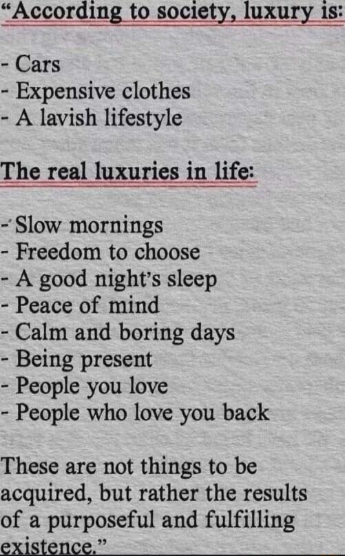 According to society luxury is Cars Expensive clothes A lavish lifestyle The real luxuries in life Slow mornings Freedom to choose A good nights sleep Peace of mind Calm and boring days Being present People you love People who love you back These are not things to be acquired but rather the results of a purposeful and fulfilling