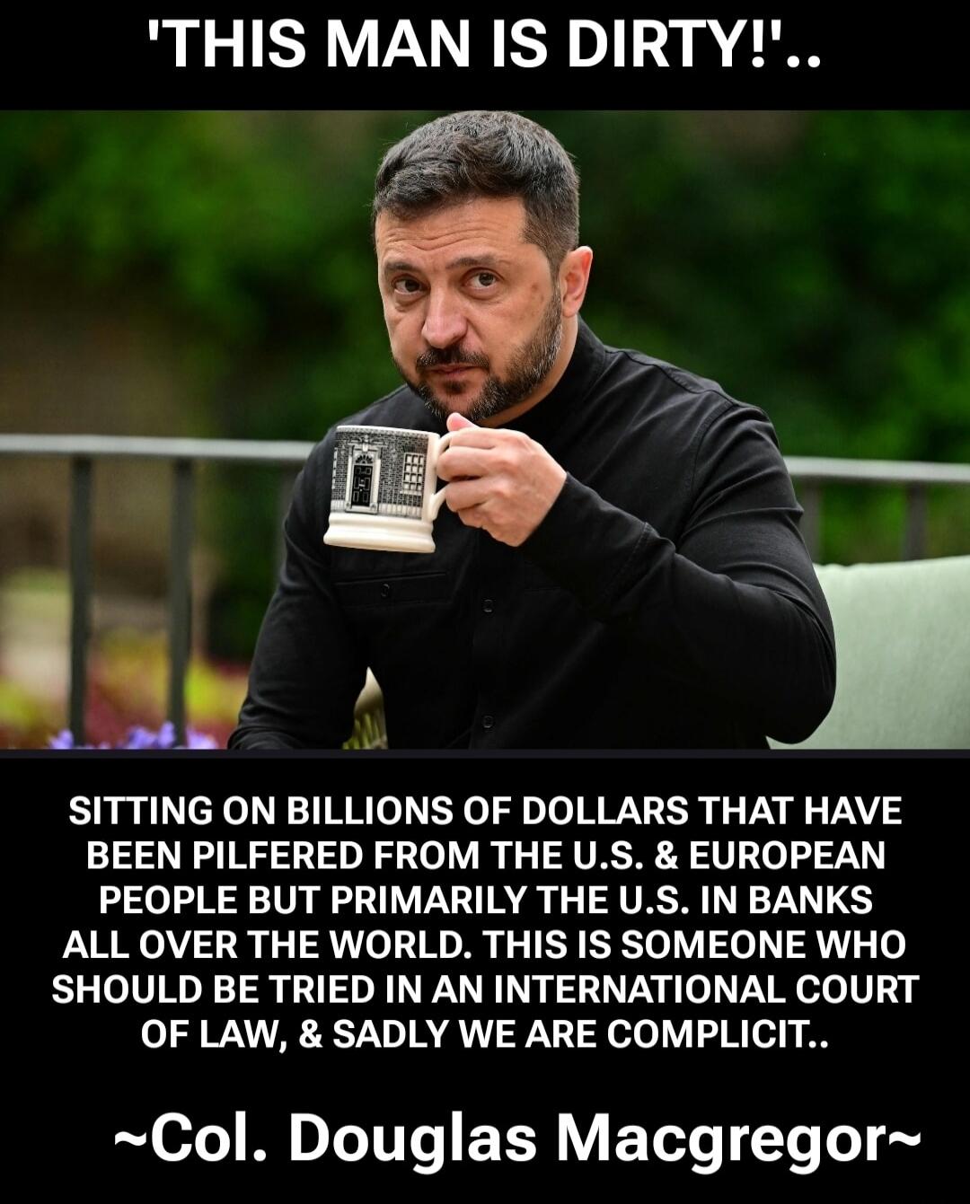 'THIS MAN IS DIRTY!'.. SITTING ON BILLIONS OF DOLLARS THAT HAVE BEEN PILFERED FROM THE U.S. & EUROPEAN PEOPLE BUT PRIMARILY THE U.S. IN BANKS ALL OVER THE WORLD. THIS IS SOMEONE WHO SHOULD BE TRIED IN AN INTERNATIONAL COURT OF LAW, & SADLY WE ARE COMPLICIT.. ~Col. Douglas Macgregor~