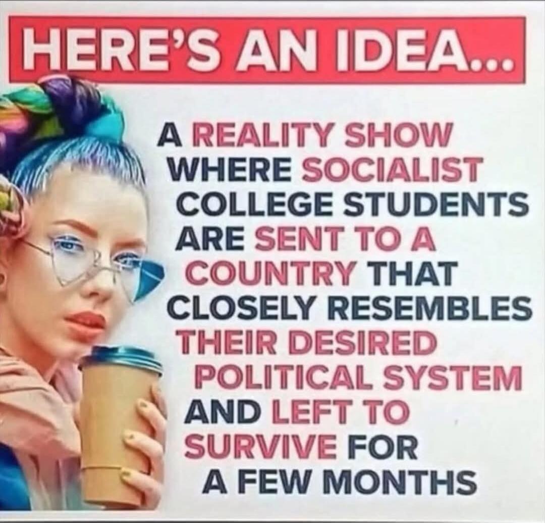 HERE'S AN IDEA... A REALITY SHOW WHERE SOCIALIST COLLEGE STUDENTS ARE SENT TO A COUNTRY THAT CLOSELY RESEMBLES THEIR DESIRED POLITICAL SYSTEM AND LEFT TO SURVIVE FOR A FEW MONTHS