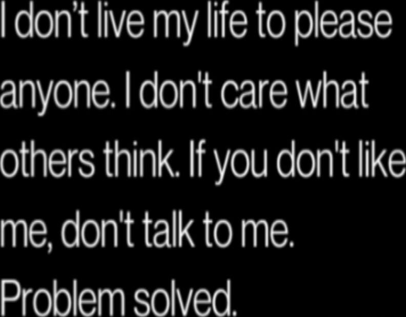 I don't live my life to please anyone. I don't care what others think. If you don't like me, don't talk to me. Problem solved.