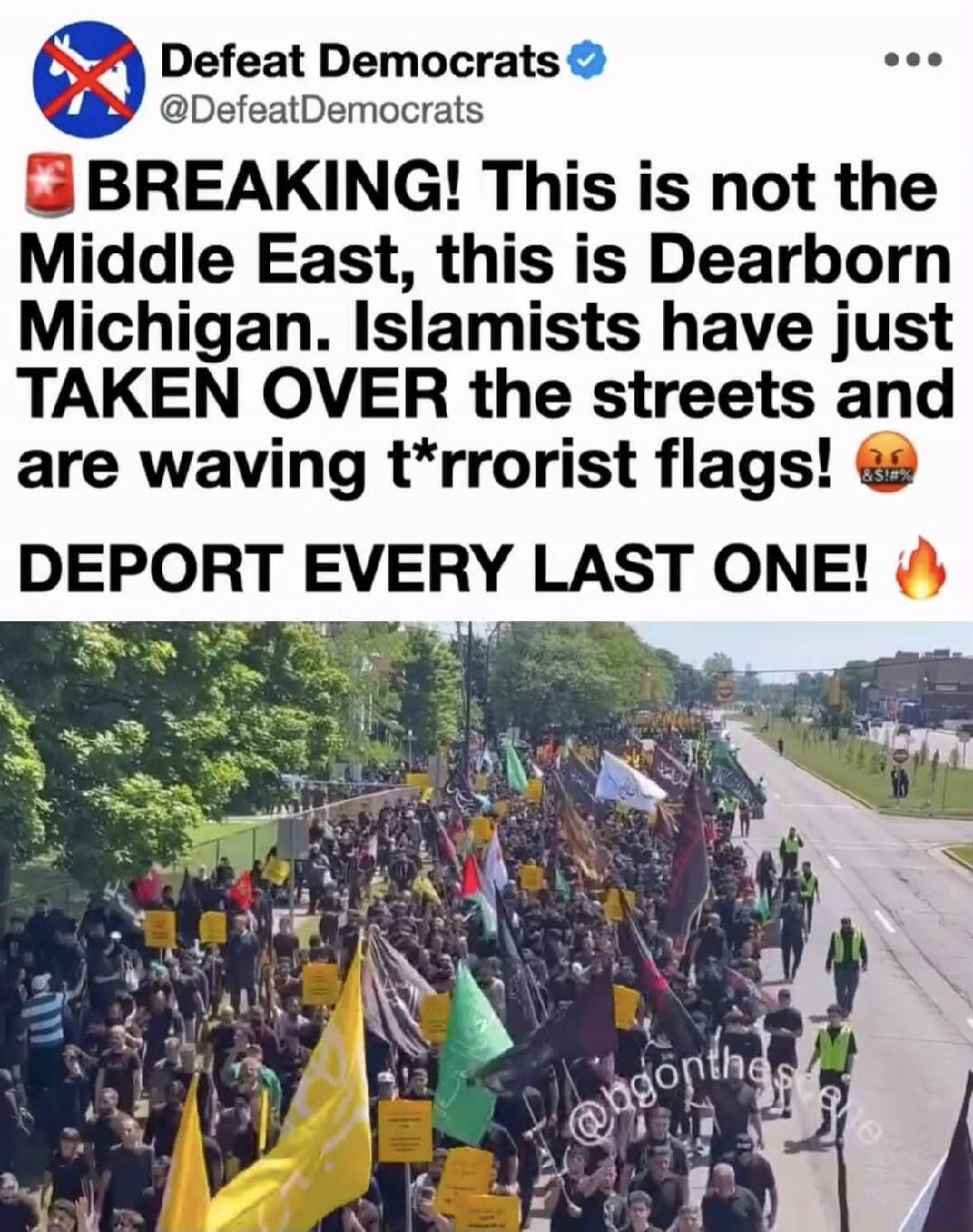 Defeat Democrats @DefeatDemocrats BREAKING! This is not the Middle East, this is Dearborn Michigan. Islamists have just TAKEN OVER the streets and are waving t*rrorist flags! DEPORT EVERY LAST ONE!