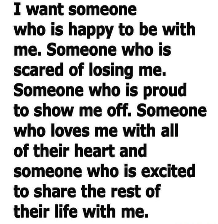 I want someone who is happy to be with me. Someone who is scared of losing me. Someone who is proud to show me off. Someone who loves me with all of their heart and someone who is excited to share the rest of their life with me.