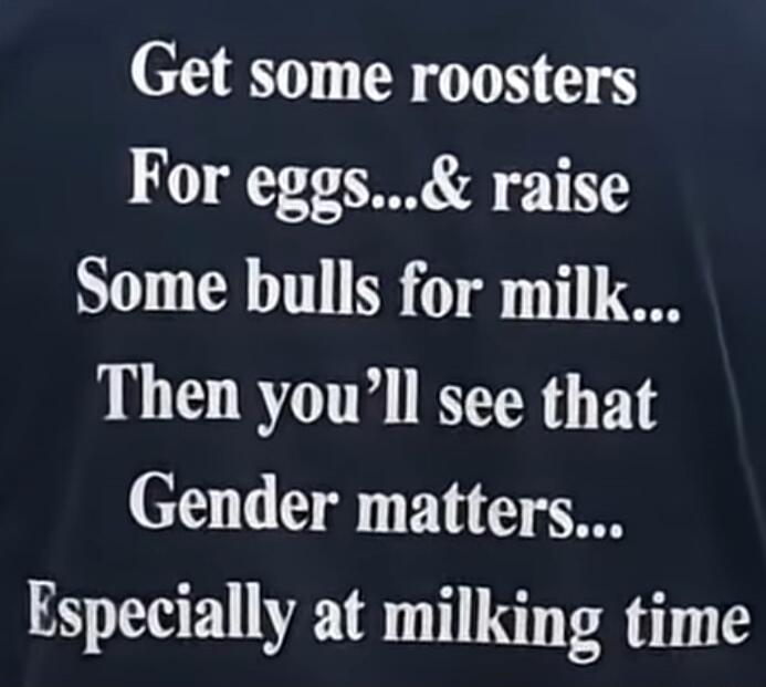 Get some roosters For eggs...& raise Some bulls for milk... Then you'll see that Gender matters... Especially at milking time