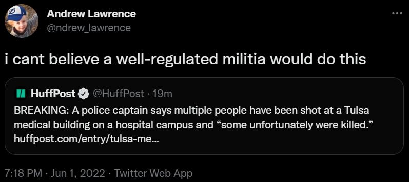 Andrew Lawrence ndrew_lawrence i cant believe a well regulated militia would do this 1l HuffPost HuffPost 19m BREAKING A police captain says multiple people have been shot at a Tulsa medical building on a hospital campus and some unfortunately were killed huffpostcomentrytulsa me 718 PM Jun 1 2022 Twitter Web App