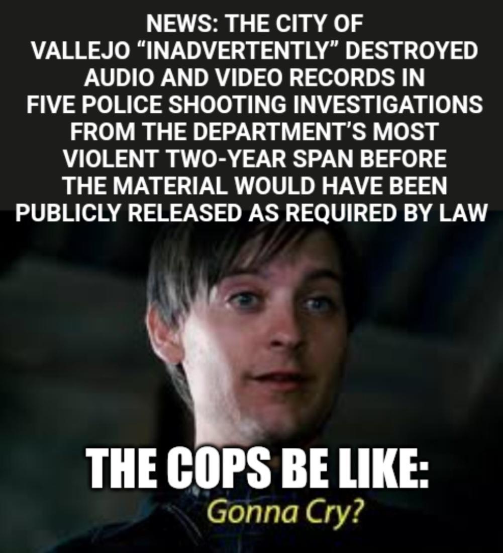 NEWS THE CITY OF VALLEJO INADVERTENTLY DESTROYED AUDIO AND VIDEO RECORDS IN FIVE POLICE SHOOTING INVESTIGATIONS FROM THE DEPARTMENTS MOST VIOLENT TWO YEAR SPAN BEFORE THE MATERIAL WOULD HAVE BEEN PUBLICLY RELEASED AS REQUIRED BY LAW THE COPS BE LIKE Gonna Cry