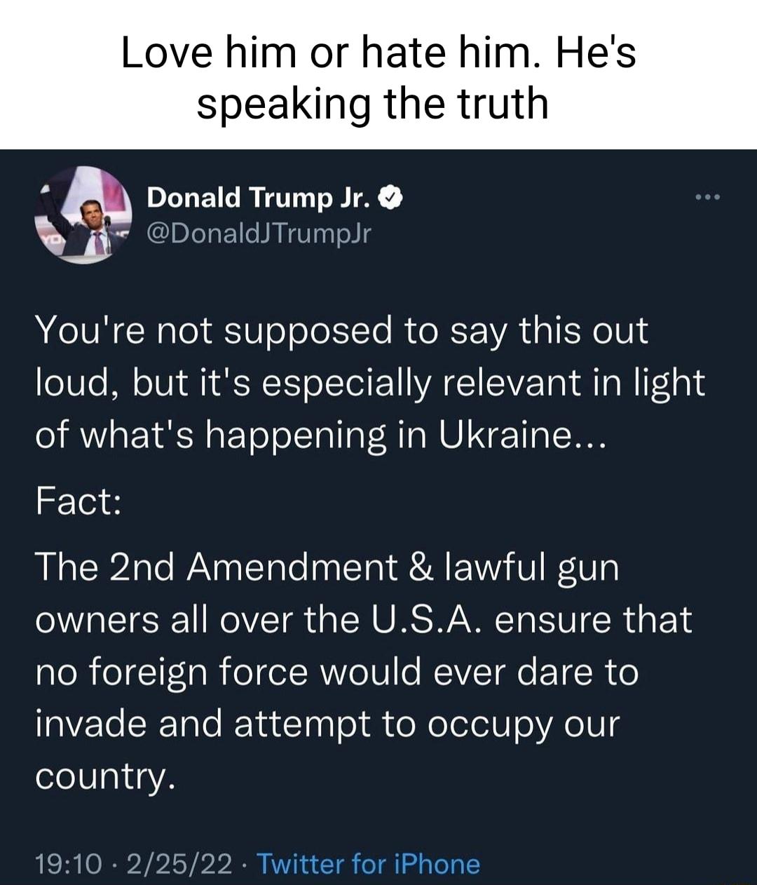 Love him or hate him Hes speaking the truth S a Donald Trump Jr DonaldJTrumpJr Youre not supposed to say this out loud but its especially relevant in light of whats happening in Ukraine Fact The 2nd Amendment lawful gun owners all over the USA ensure that no foreign force would ever dare to invade and attempt to occupy our country 1910 22522 Twitter for iPhone