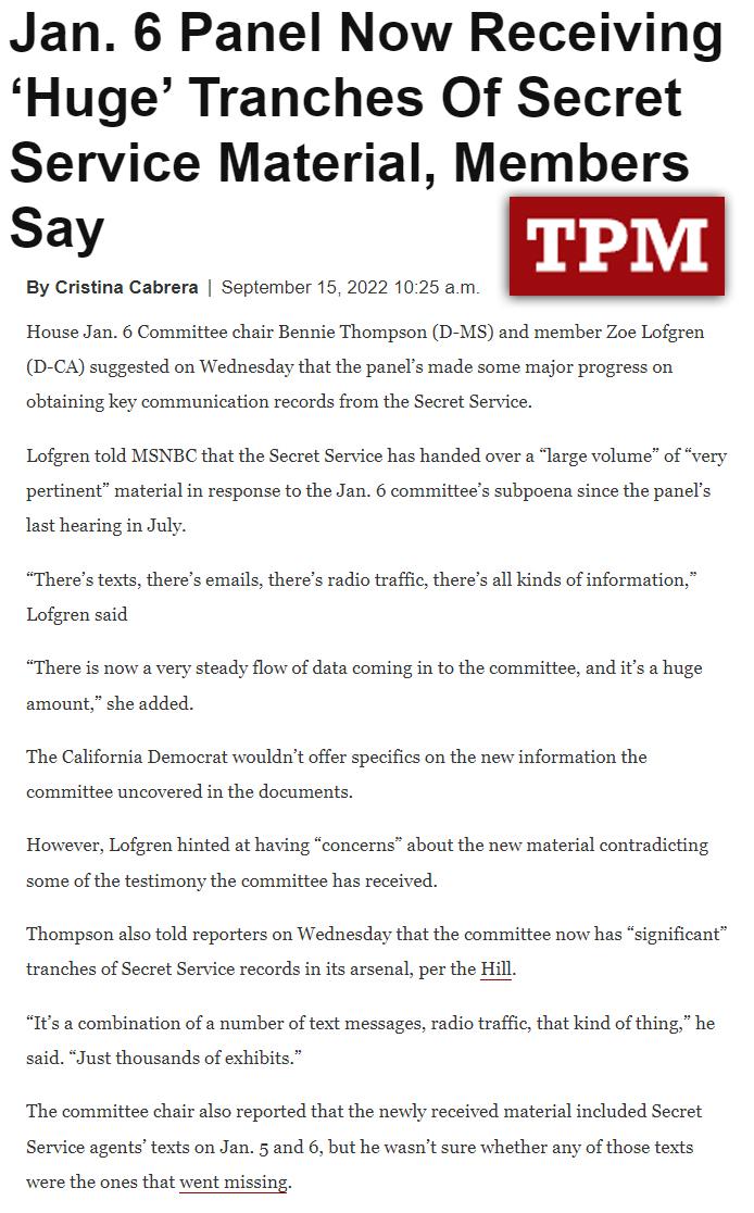 Jan 6 Panel Now Receiving Huge Tranches Of Secret Service Material Members Say By Cristina Cabrera September 15 2022 1025 am House Jan 6 Committee chair Bennie Thompson D MS and member Zoe Lofgren D CA suggested on Wednesday thatthe panls made some major progress on obtaining key communication records from the Secret Service Lofgren told MSNBC that the Secret Servics has handed over a Targe volume
