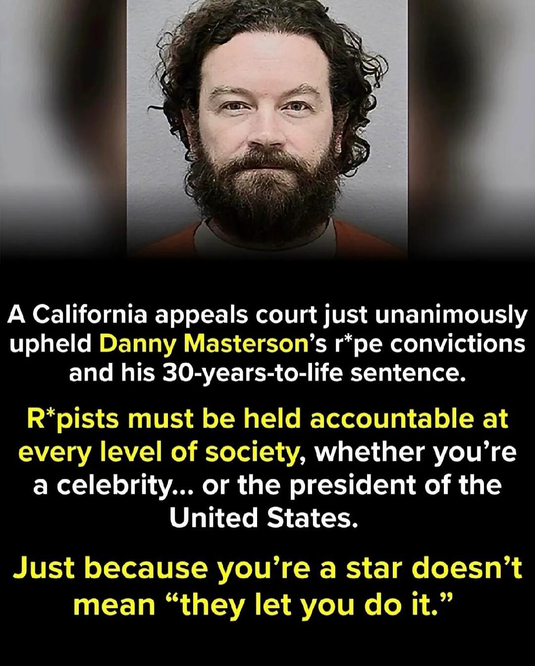 A California appeals court just unanimously upheld Danny Masterson's rape convictions and his 30-years-to-life sentence. Rapists must be held accountable at every level of society, whether you're a celebrity... or the president of the United States. Just because you're a star doesn't mean they let you do it.