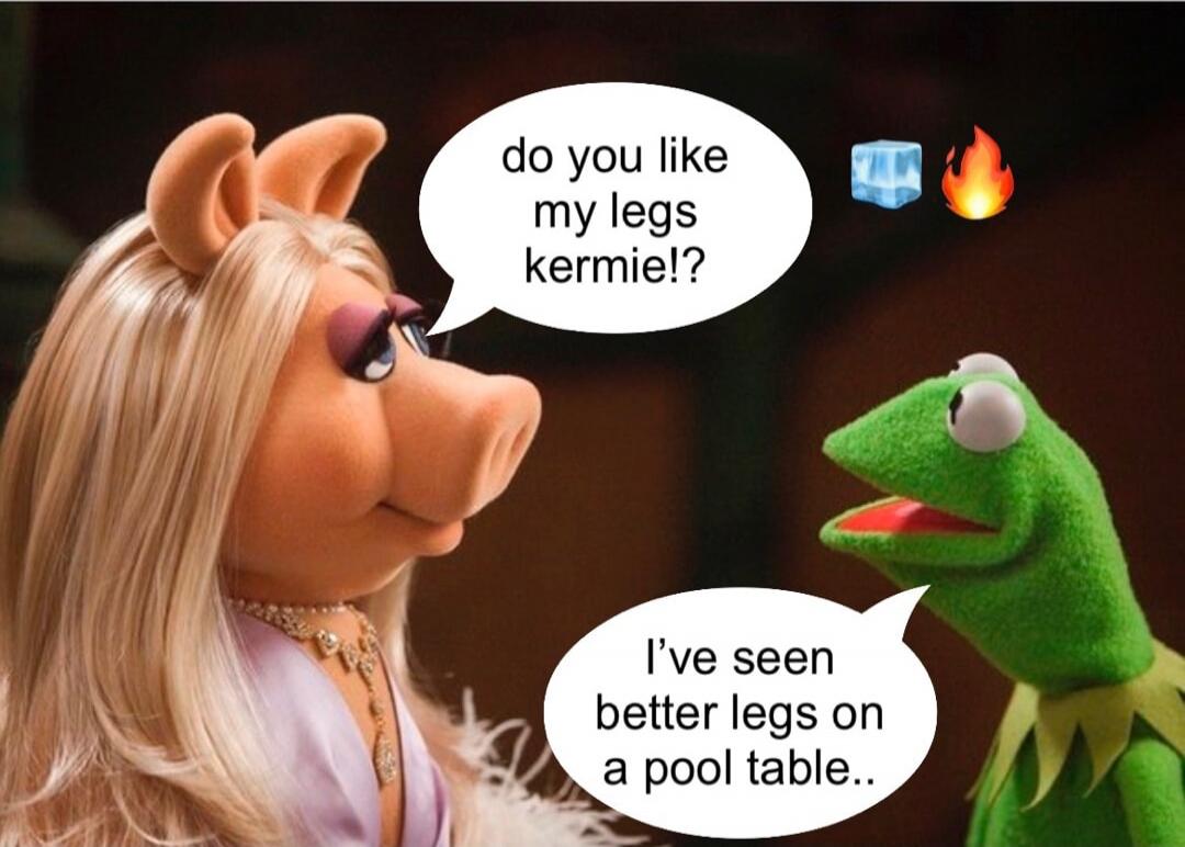 do you like my legs kermie!?
I’ve seen better legs on a pool table..