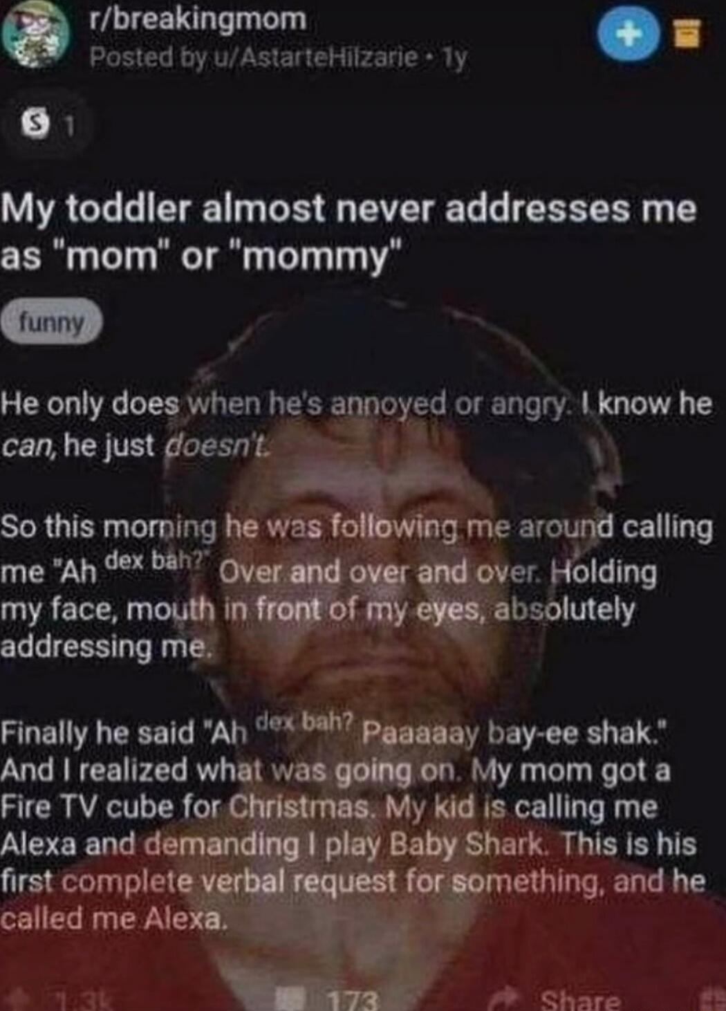 O rbreakingmom Posted by uAstarteHilzarie Ty N My toddler almost never addresses me as mom or mommy He only does when hes annoyed or angry know he can he just doesnt X So this morning hevlasl g me around calling me Ah dex bah over Holding my face mouth ln m absolutely addressing me Finally he said Ah bah p y bay ee shak And realized what was on My mom got a My kid is calling me b shark LLIEYEY TS 