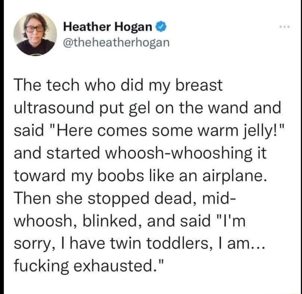 Heather Hogan 4 theheatherhogan The tech who did my breast ultrasound put gel on the wand and said Here comes some warm jelly and started whoosh whooshing it toward my boobs like an airplane Then she stopped dead mid whoosh blinked and said Im sorry have twin toddlers am fucking exhausted