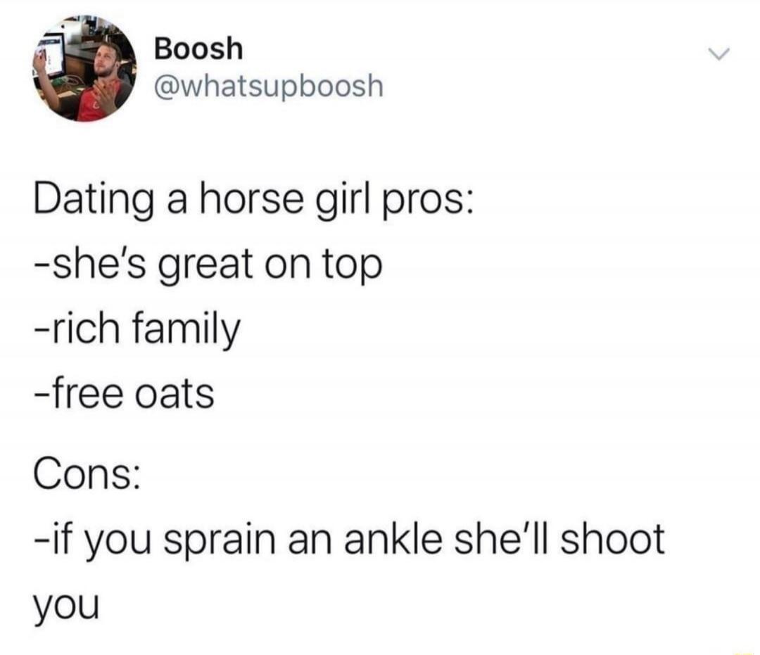 Dating a horse girl pros:
-she's great on top
-rich family
-free oats

Cons:
-if you sprain an ankle she'll shoot you