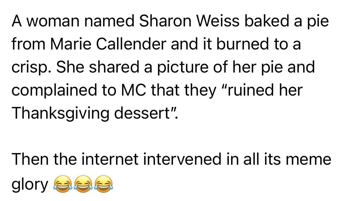 The Trafford Express Follow Dec 62021 Q A woman named Sharon Weiss baked a pie from Marie Callender and it burned to a crisp She shared a picture of her pie and complained to MC that they ruined her Thanksgiving dessert Then the internet intervened in all its meme dory 8ee 0 392K 432K comments 179K shares o Like Comment Share