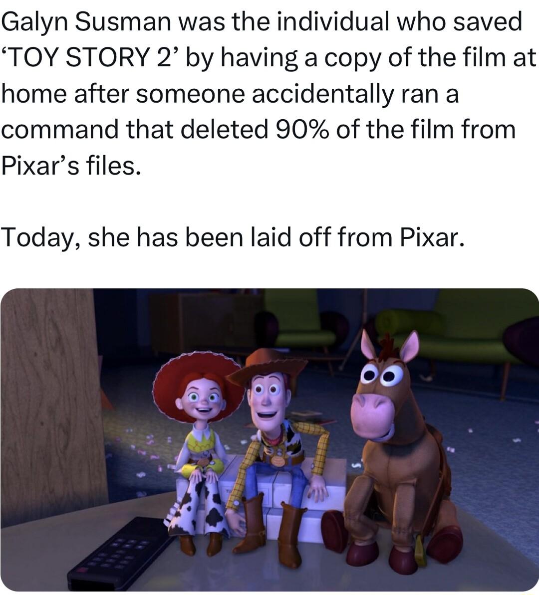 Galyn Susman was the individual who saved TOY STORY 2 by having a copy of the film at home after someone accidentally ran a command that deleted 90 of the film from Pixars files Today she has been laid off from Pixar