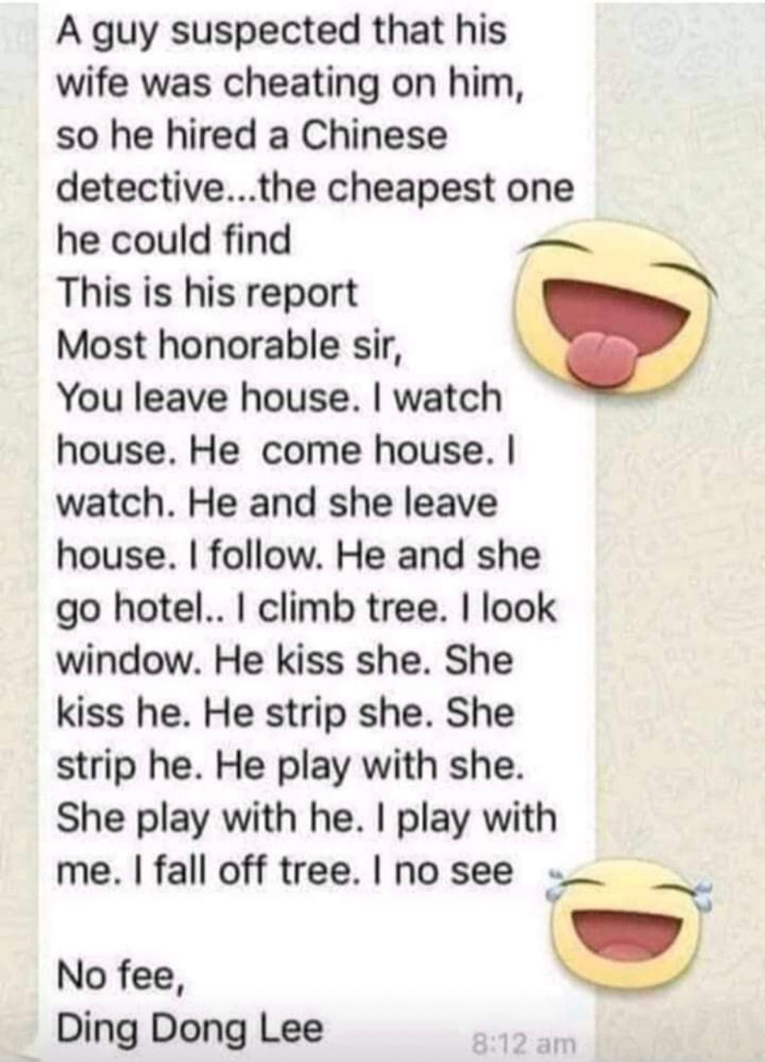 A guy suspected that his wife was cheating on him so he hired a Chinese detectivethe cheapest one he could find _ This is his report Most honorable sir You leave house watch house He come house watch He and she leave house follow He and she go hotel climb tree look window He kiss she She kiss he He strip she She strip he He play with she She play with he play with me fall off tree no see ts B No f