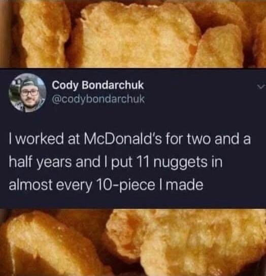 I worked at McDonald's for two and a half years and I put 11 nuggets in almost every 10-piece I made