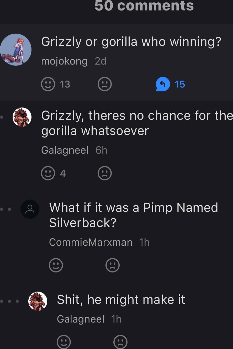 20 comments 9 Grizzly or gorilla who winning mojokong 2d s O Grizzly theres no chance for the gorilla whatsoever Galagneel 6h O What if it was a Pimp Named Silverback ofely IV ETo ET I shit he might make it Galagneel 1h