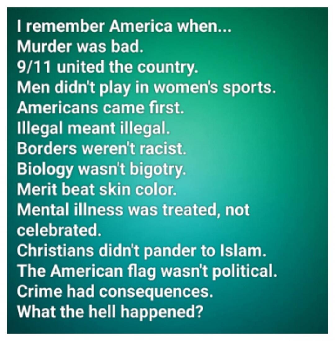 I remember America when... Murder was bad. 9/11 united the country. Men didn't play in women's sports. Americans came first. Illegal meant illegal. Borders weren't racist. Biology wasn't bigotry. Merit beat skin color. Mental illness was treated, not celebrated. Christians didn't pander to Islam. The American flag wasn't political. Crime had conseq