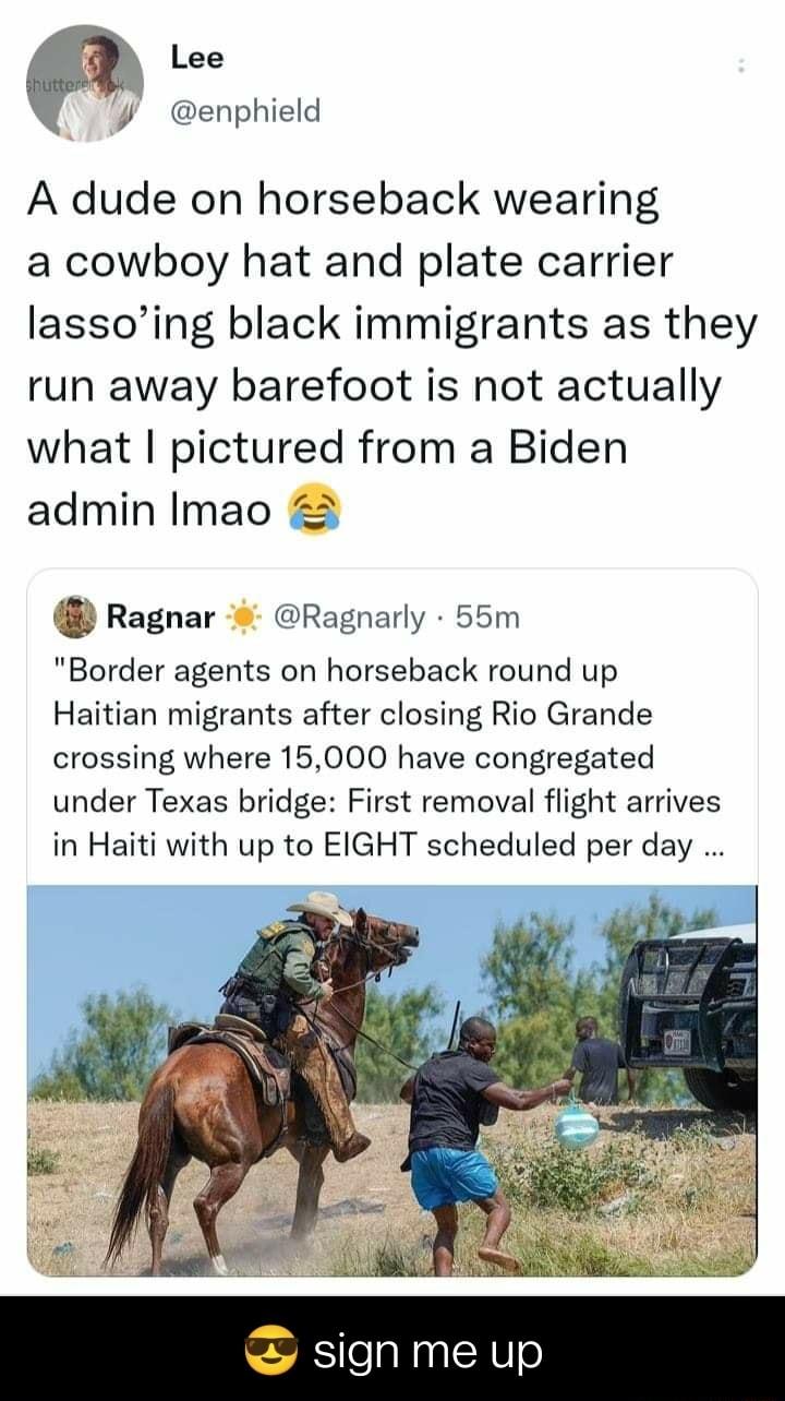 Lee t enphield A dude on horseback wearing a cowboy hat and plate carrier lassoing black immigrants as they run away barefoot is not actually what pictured from a Biden admin Imao Ragnar Ragnarly 55m Border agents on horseback round up Haitian migrants after closing Rio Grande crossing where 15000 have congregated under Texas bridge First removal flight arrives in Haiti with up to EIGHT scheduled 