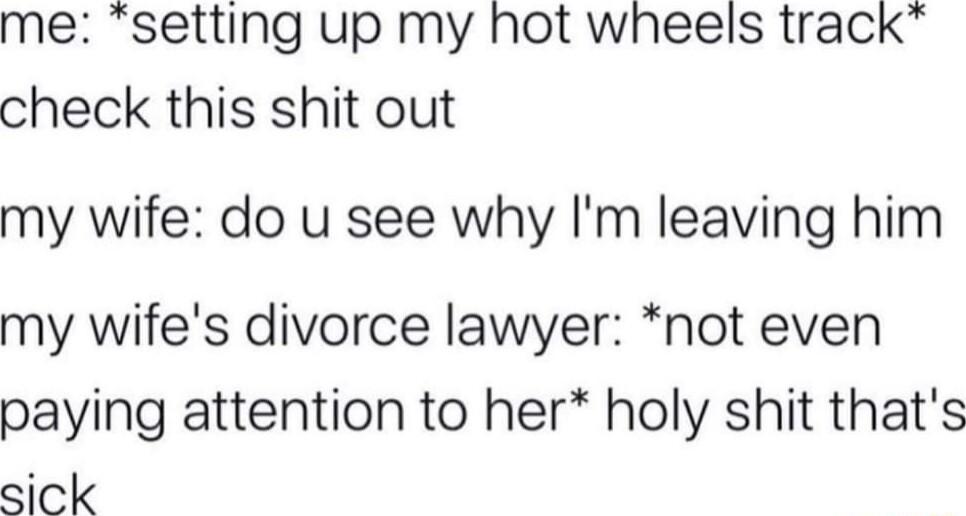 me setting up my hot wheels track check this shit out my wife do u see why Im leaving him my wifes divorce lawyer not even paying attention to her holy shit thats sick