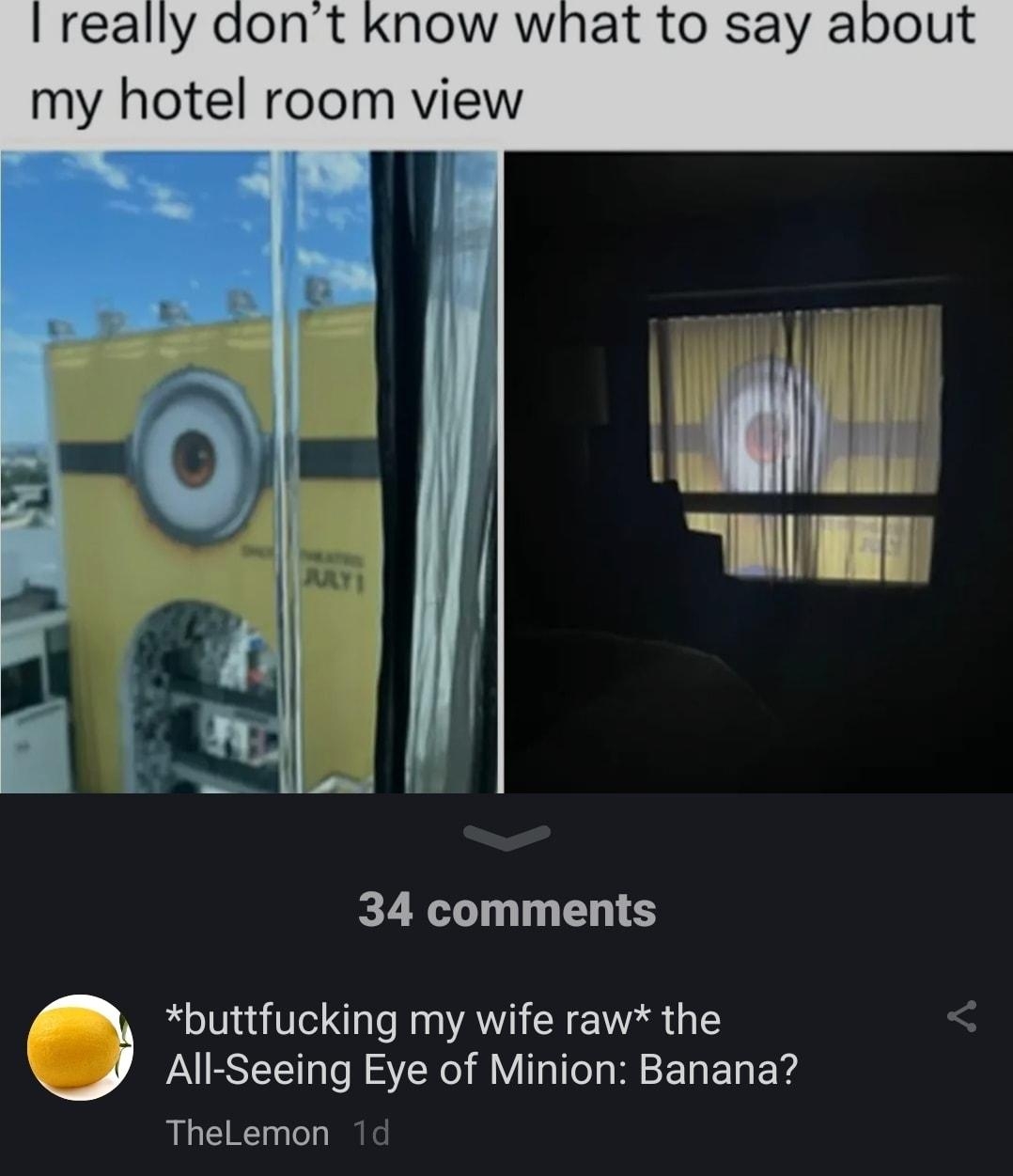 really t know what to say a my hotel room view Mgt il Tl L 34 comments buttfucking my wife raw the All Seeing Eye of Minion Banana TheLemon