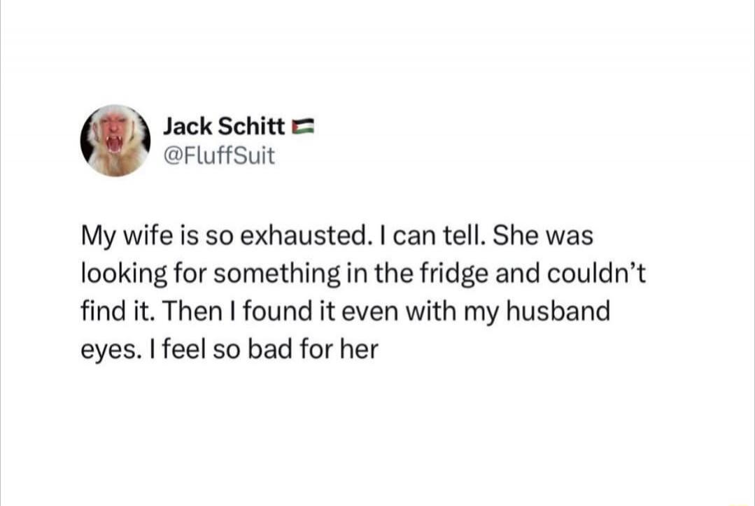 My wife is so exhausted. I can tell. She was looking for something in the fridge and couldn't find it. Then I found it even with my husband eyes. I feel so bad for her