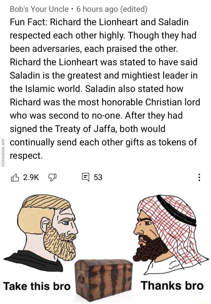 Bobs Your Uncle 6 hours ago edited Fun Fact Richard the Lionheart and Saladin respected each other highly Though they had been adversaries each praised the other Richard the Lionheart was stated to have said Saladin is the greatest and mightiest leader in the Islamic world Saladin also stated how Richard was the most honorable Christian lord who was second to no one After they had signed the Treat