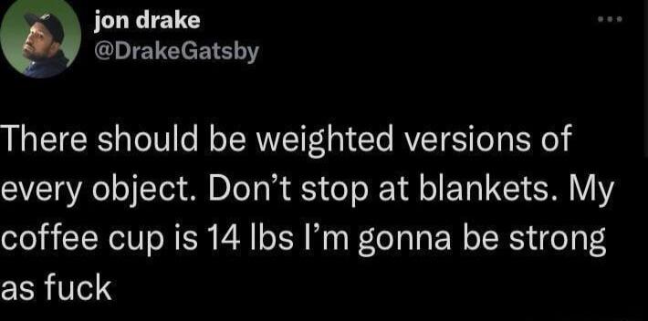 JLLLE1TY There should be weighted versions of every object Dont stop at blankets My coffee cup is 14 Ibs Im gonna be strong as fuck