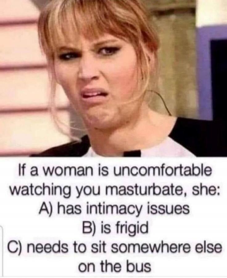 If a woman is uncomfortable watching you masturbate, she: A) has intimacy issues B) is frigid C) needs to sit somewhere else on the bus