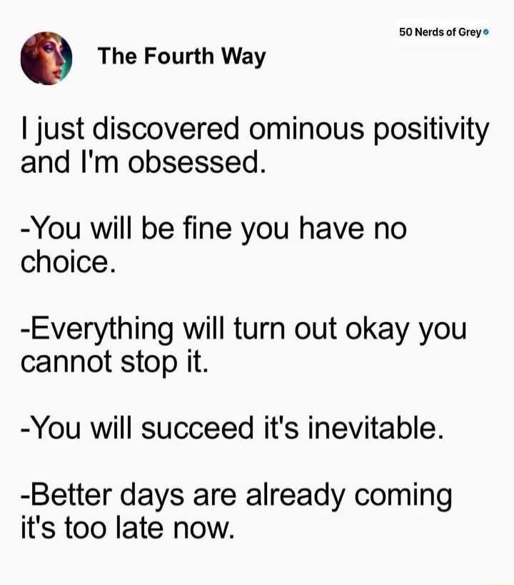 The Fourth Way

I just discovered ominous positivity and I'm obsessed.

-You will be fine you have no choice.

-Everything will turn out okay you cannot stop it.

-You will succeed it's inevitable.

-Better days are already coming it's too late now.
