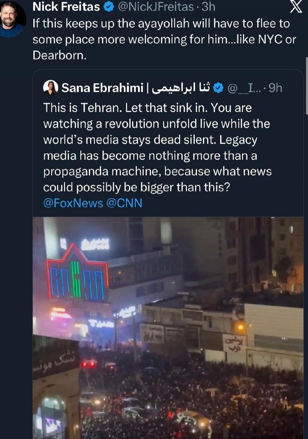 Nick Freitas @NickFreitas 3h
If this keeps up the ayatollah will have to flee to some place more welcoming for him... like NYC or Dearborn.

Sana Ebrahimi | تنا ابراهیمی @_IbrahimI 9h
This is Tehran. Let that sink in. You are watching a revolution unfold live while the world’s media stays dead silent. Legacy media has become nothing more than propa