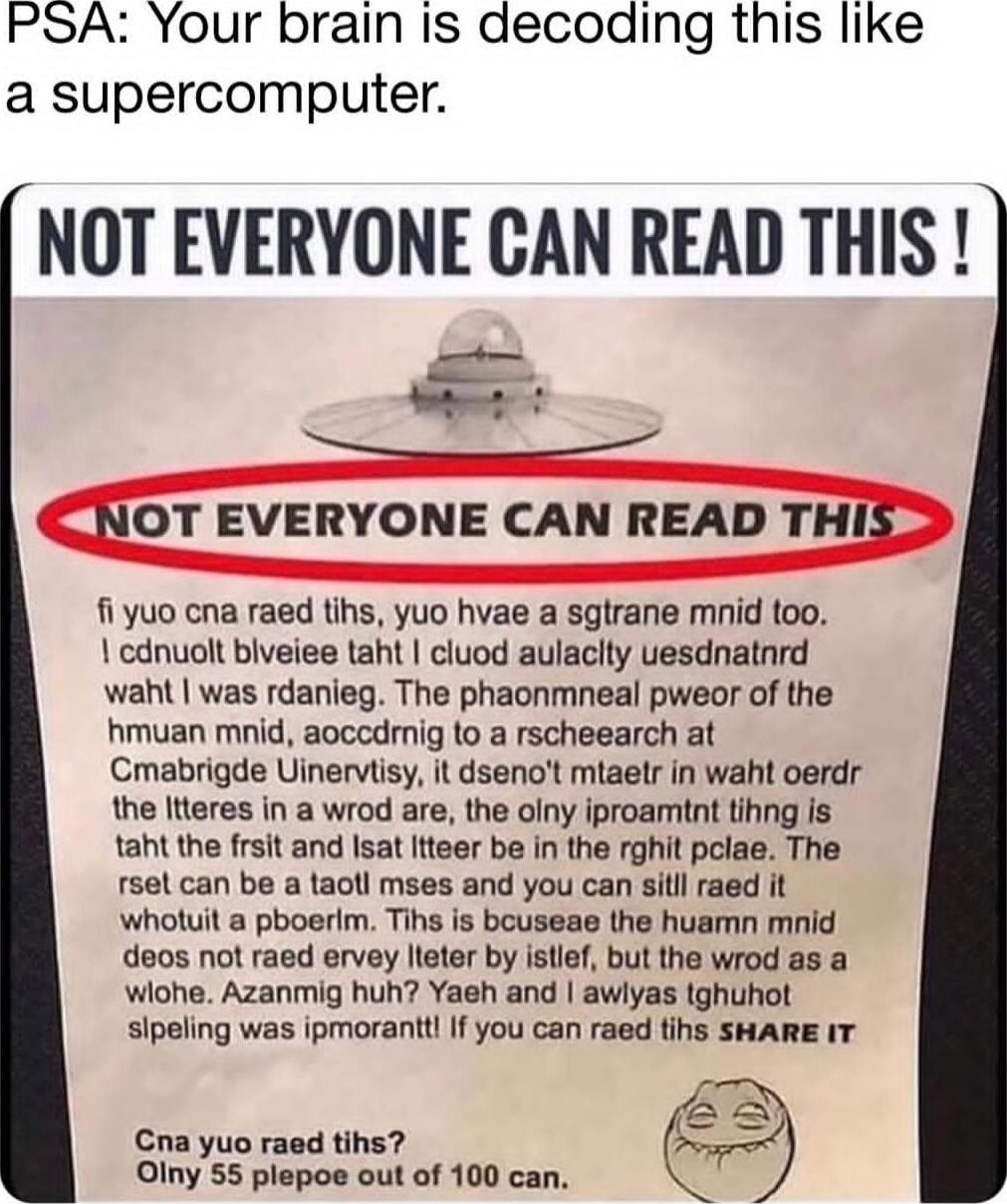 PSA: Your brain is decoding this like a supercomputer. NOT EVERYONE CAN READ THIS! NOT EVERYONE CAN READ THIS fi yuo cna read tihs, you hvae a sgtrane mnid too. I cdnuol bleieve taht I cloud aulacyt eusdnatd whta I was rdnaing. The phaonmneal pwoer of the humn mnid, aoccrding to a rsceehcr at Cambridge University, it dsein't tme to read the ltter i
