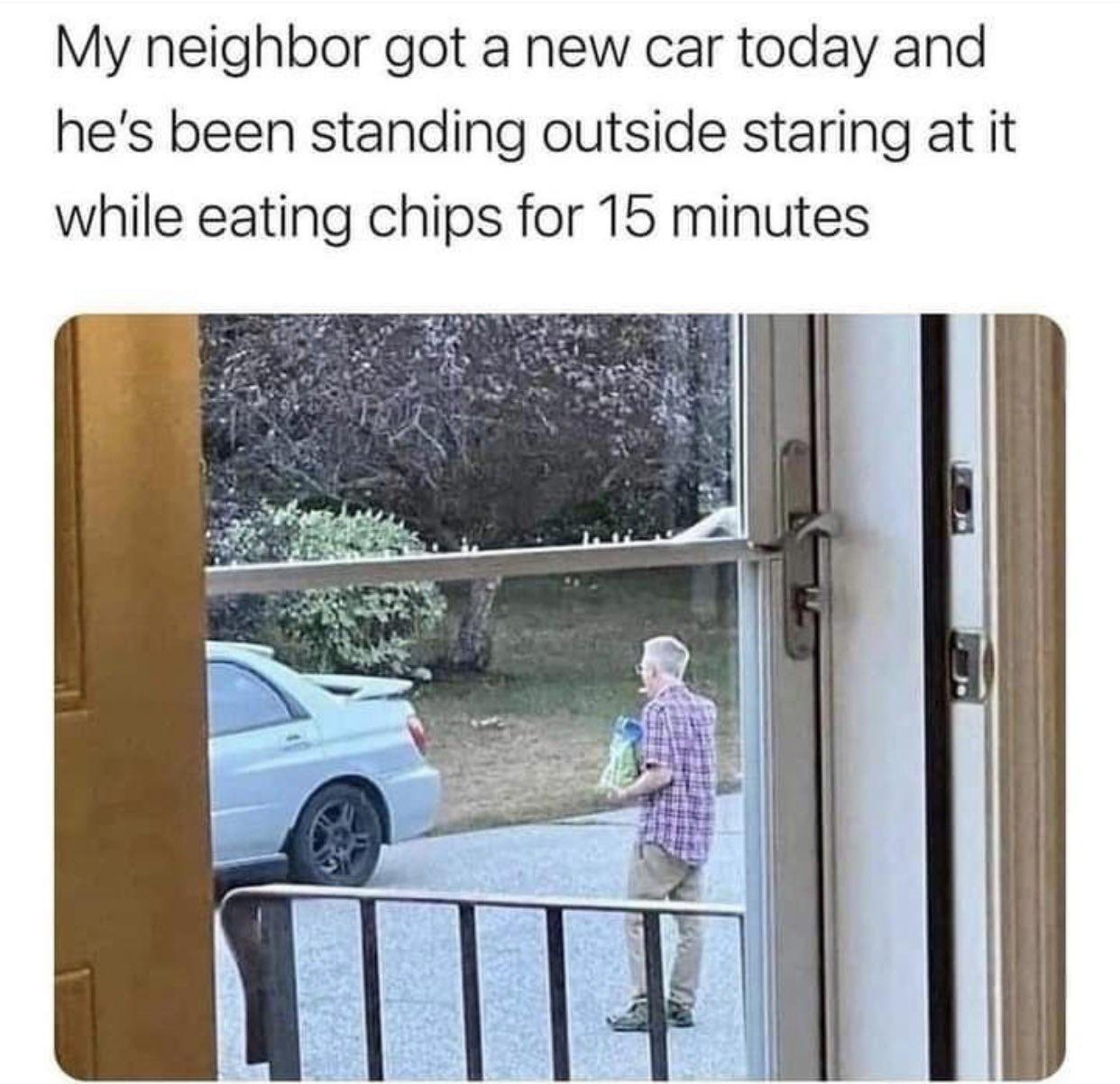 My neighbor got a new car today and hes been standing outside staring at it while eating chips for 15 minutes