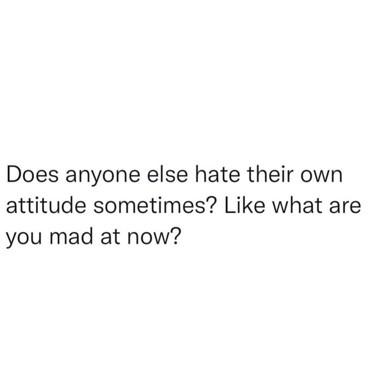 Does anyone else hate their own attitude sometimes Like what are you mad at now