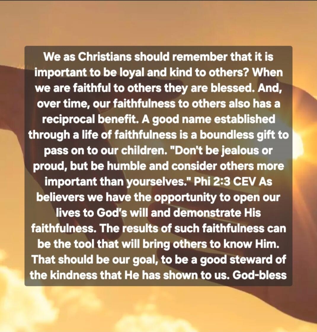We as Christians should remember that it is important to be loyal and kind to others? When we are faithful to others they are blessed. And, over time, our faithfulness to others also has a reciprocal benefit. A good name established through a life of faithfulness is a boundless gift to pass on to our children. 