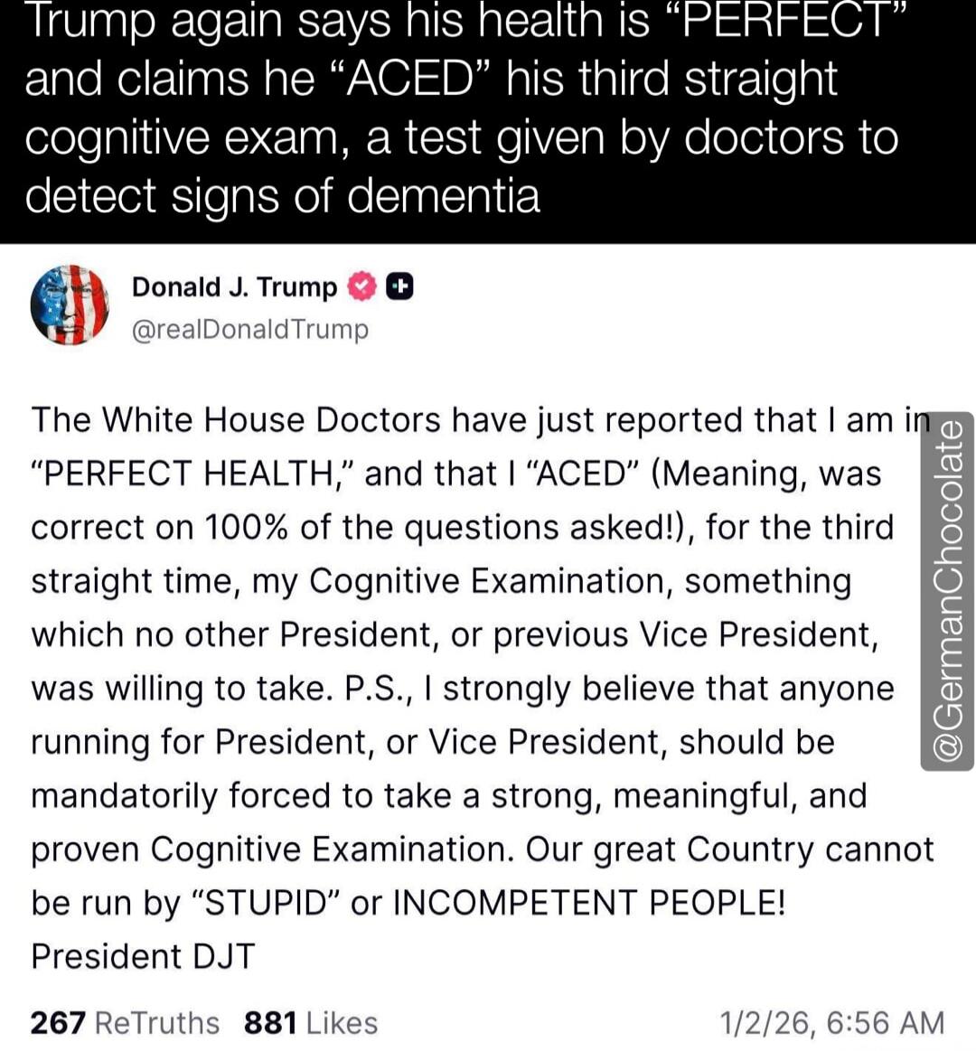 Trump again says his health is “PERFECT” and claims he “ACED” his third straight cognitive exam, a test given by doctors to detect signs of dementia

The White House Doctors have just reported that I am in “PERFECT HEALTH,” and that I “ACED” (Meaning, was correct on 100% of the questions asked!), for the third straight time, my Cognitive Examinatio