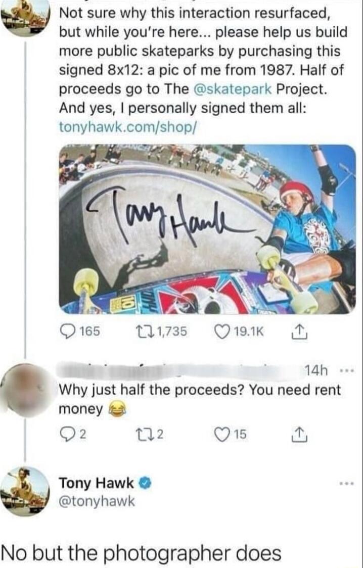 Not sure why this interaction resurfaced but while youre here please help us build more public skateparks by purchasing this signed 8x12 a pic of me from 1987 Half of proceeds go to The skatepark Project And yes personally signed them all tonyhawkcomshop 2 Q165 w7es Qruak N 14h Why just half the proceeds You need rent money 2 Q2 2 Q1 Tony Hawk tonyhawk No but the photographer does