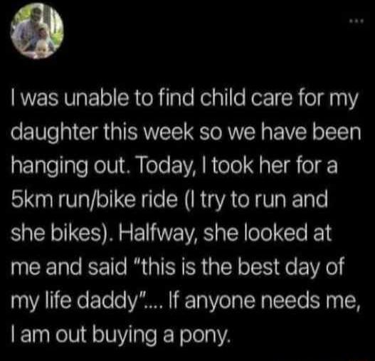 RUEERVR o R e Rlale Relpllle Kotz R eId 111 daughter this week so we have been hanging out Today took her for a 5km runbike ride I try to run and she bikes Halfway she looked at me and said this is the best day of my life daddy If anyone needs me am out buying a pony