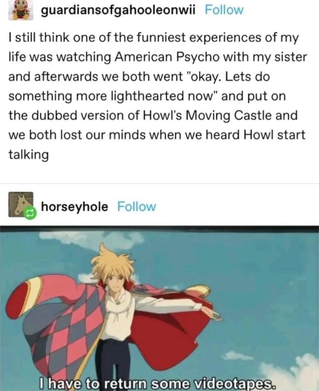 oguardiansofgahooleonwii Follow still think one of the funniest experiences of my life was watching American Psycho with my sister and afterwards we both went okay Lets do something more lighthearted now and put on the dubbed version of Howls Moving Castle and we both lost our minds when we heard Howl start talking horseyhole Follow o llhaveto returnsome videotapes