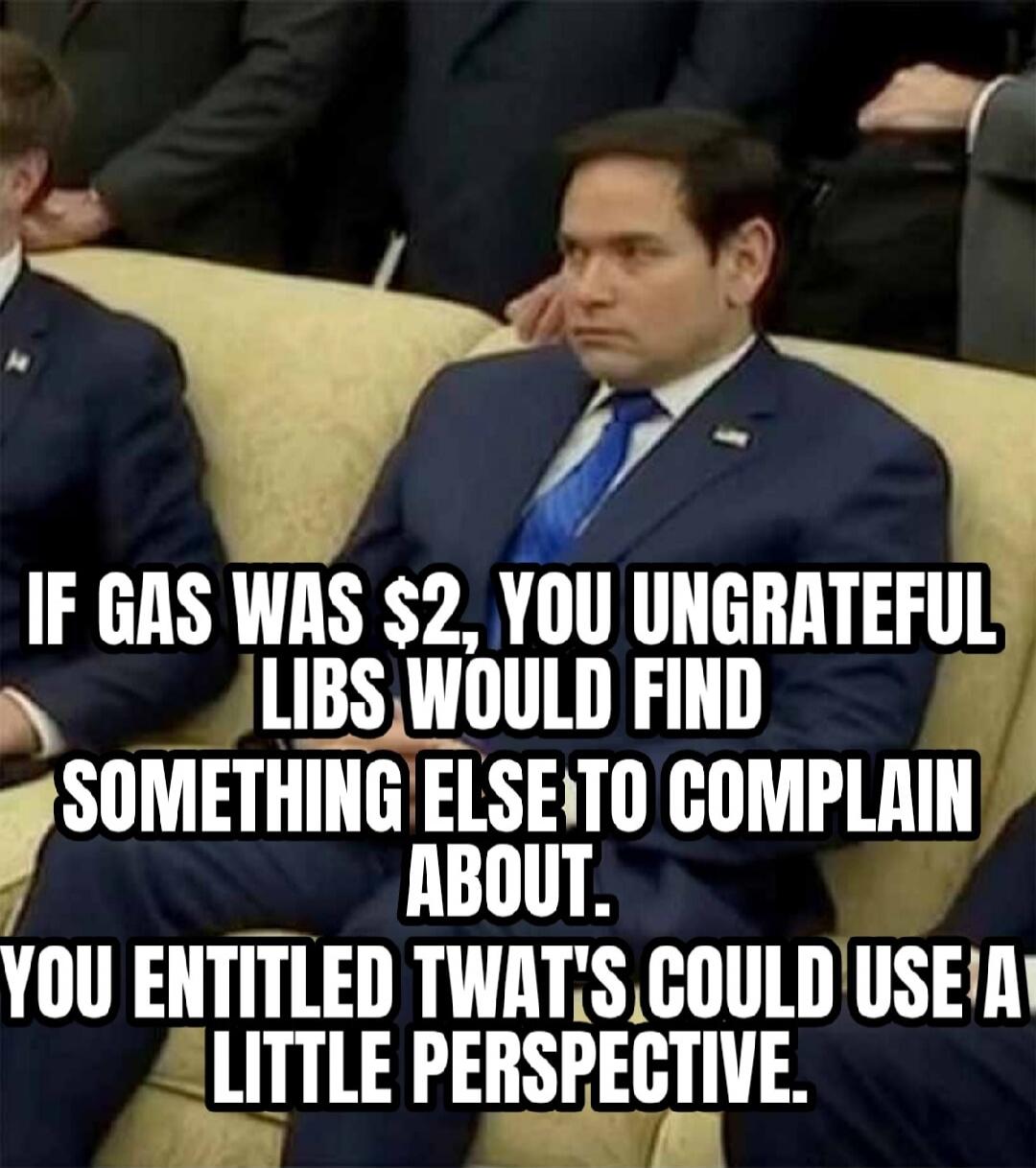 IF GAS WAS $2, YOU UNGRATEFUL LIBS WOULD FIND SOMETHING ELSE TO COMPLAIN ABOUT. YOU ENTITLED TWATS COULD USE A LITTLE PERSPECTIVE.