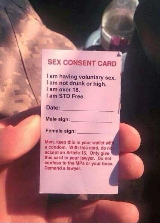 SEX CONSENT CARD\nI am having voluntary sex.\nI am not drunk or high.\nI am over 18.\nI am STD Free.\nDate: __________\nMale sign: __________\nFemale sign: __________\n\nMen, keep this in your wallet with a condom. With this card, do not accept an Article 15. Only give this card to your lawyer. Do not confess to the MPs or your boss. Demand a lawye