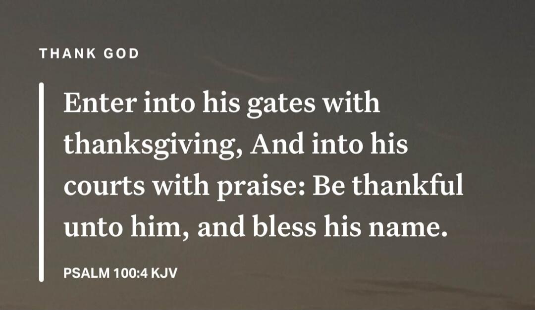 THANK GOD Enter into his gates with thanksgiving, And into his courts with praise: Be thankful unto him, and bless his name. PSALM 100:4 KJV