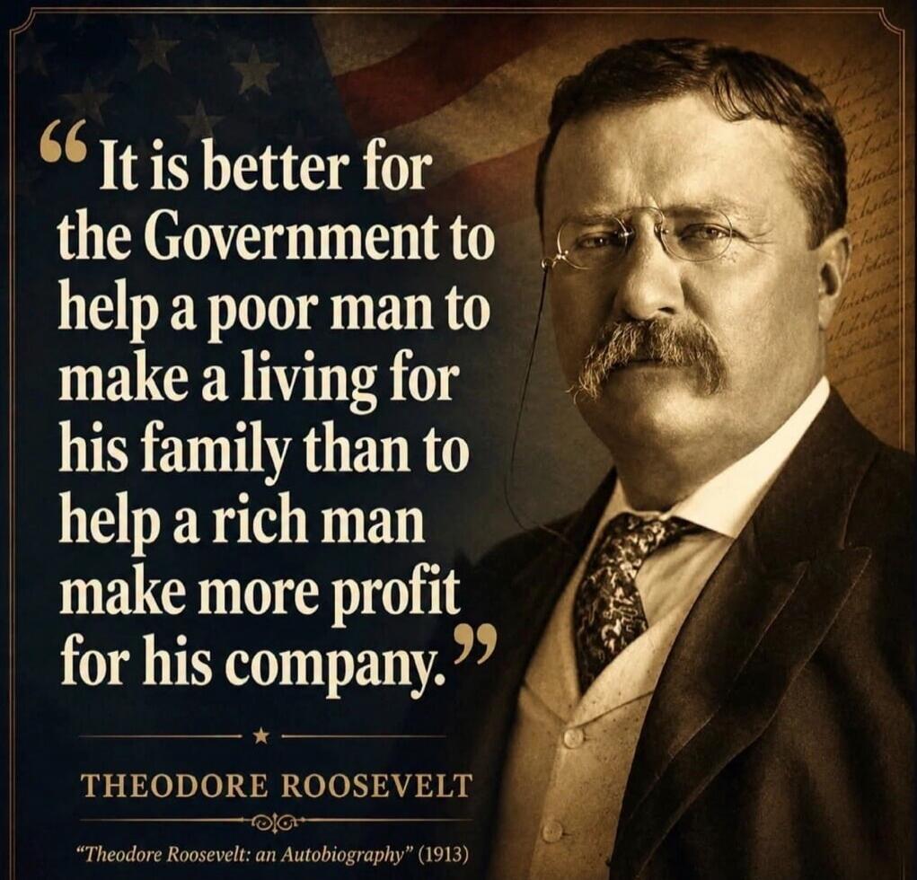 It is better for the Government to help a poor man to make a living for his family than to help a rich man make more profit for his company. THEODORE ROOSEVELT 