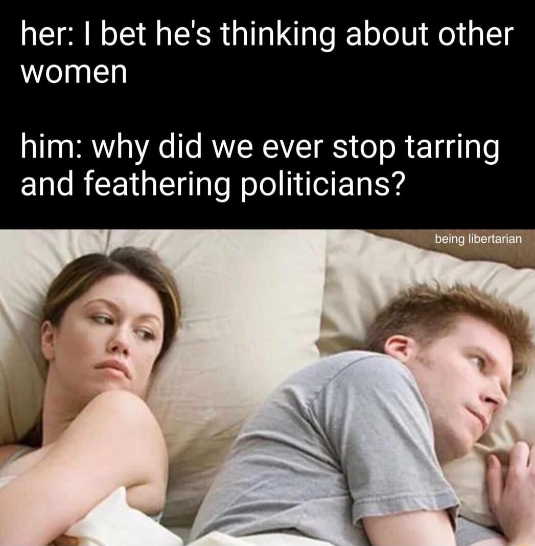 her: I bet he's thinking about other women him: why did we ever stop tarring and feathering politicians? being libertarian