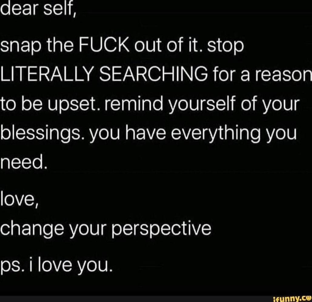 dear self,
snap the FUCK out of it. stop LITERALLY SEARCHING for a reason to be upset. remind yourself of your blessings. you have everything you need.
love,
change your perspective
ups. i love you.