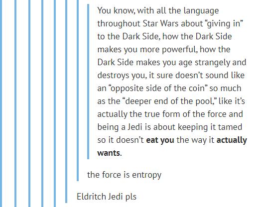 wants You know with all the language throughout Star Wars about giving in to the Dark Side how the Dark Side makes you more powerful how the Dark Side makes you age strangely and destroys you it sure doesnt sound like an opposite side of the coin so much as the deeper end of the poollike its actually the true form of the force and being a Jedi is about keeping it tamed so it doesnt eat you the way