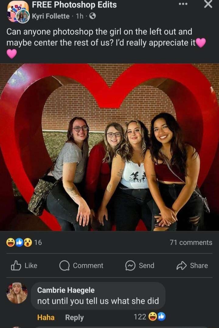 FREE Photoshop Edits el Kyri Follette 1h Can anyone photoshop the girl on the left out and maybe center the rest of us Id really appreciate it4 e 71 comments LLTY OF Share Cambrie Haegele not until you tell us what she did Haha Reply 122 08