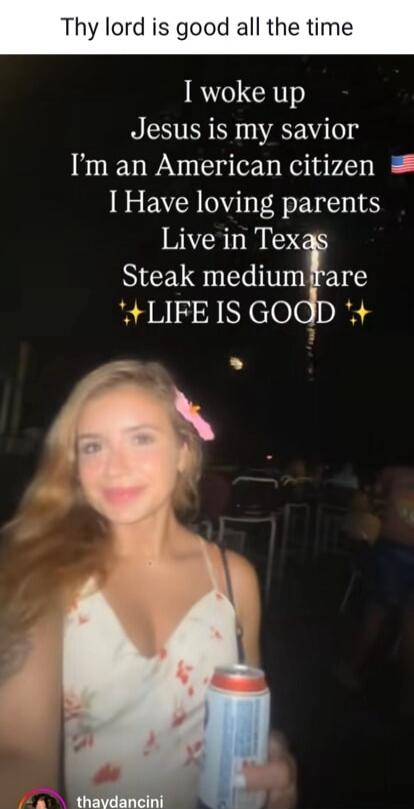 Thy lord is good all the time
I woke up
Jesus is my savior
I’m an American citizen
I Have loving parents
Live in Texas
Steak medium rare
✨LIFE IS GOOD✨